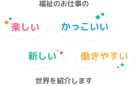 福祉のお仕事の「楽しい」「かっこいい」「新しい」「働きやすい」世界を紹介します。きっと笑顔に出会えるかも。