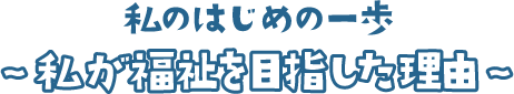 私のはじめの一歩 ～私がふくしを目指した理由～