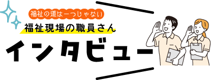 福祉の道は一つじゃない 福祉現場の職員さんインタビュー